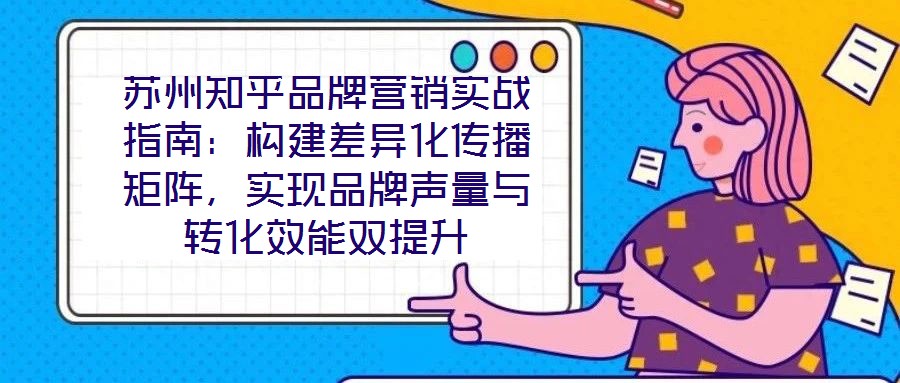 蘇州知乎品牌營銷實戰指南:構建差異化傳播矩陣,實現品牌聲量與轉化效能雙提升