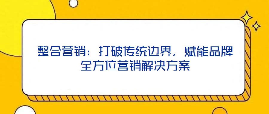 整合營銷:打破傳統(tǒng)邊界,賦能品牌全方位營銷解決方案