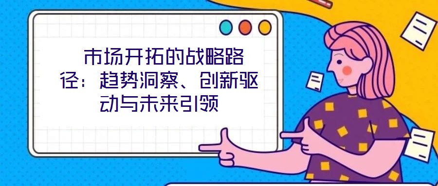 市場開拓的戰(zhàn)略路徑:趨勢洞察、創(chuàng)新驅(qū)動(dòng)與未來引領(lǐng)