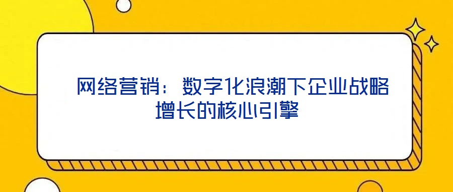 網絡營銷:數字化浪潮下企業戰略增長的核心引擎