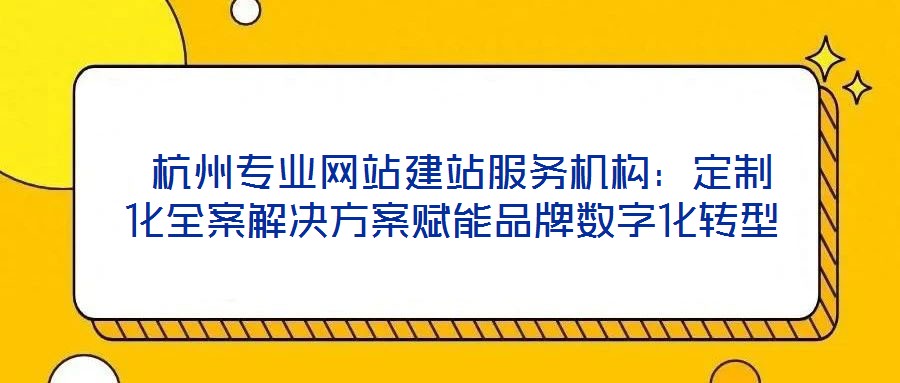 杭州專業網站建站服務機構:定制化全案解決方案賦能品牌數字化轉型