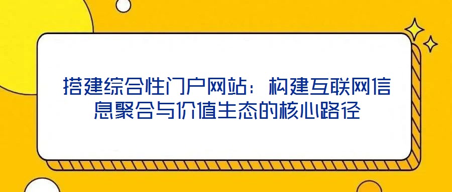 搭建綜合性門戶網站:構建互聯網信息聚合與價值生態的核心路徑