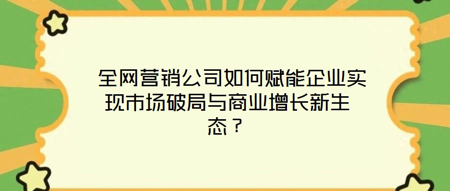  全網營銷公司如何賦能企業實現市場破局與商業增長新生態？