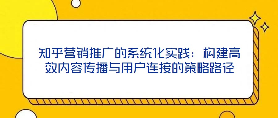 知乎營銷推廣的系統化實踐:構建高效內容傳播與用戶連接的策略路徑