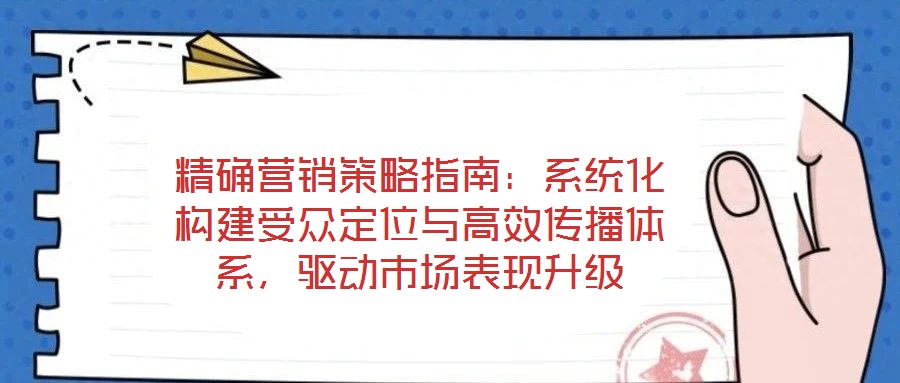 精確營銷策略指南:系統化構建受眾定位與高效傳播體系,驅動市場表現升級