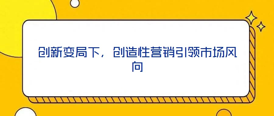 創(chuàng)新變局下，創(chuàng)造性營(yíng)銷引領(lǐng)市場(chǎng)風(fēng)向