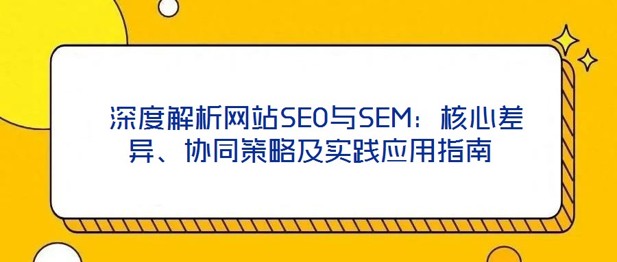 深度解析網站SEO與SEM:核心差異、協同策略及實踐應用指南