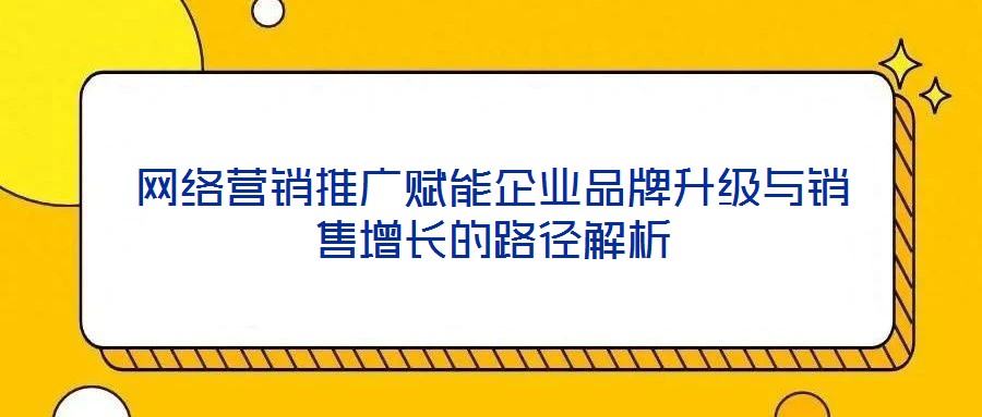 網絡營銷推廣賦能企業品牌升級與銷售增長的路徑解析