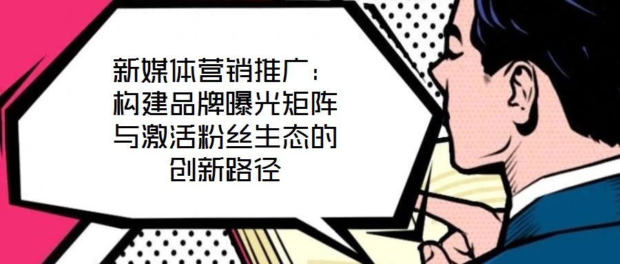新媒體營銷推廣:構建品牌曝光矩陣與激活粉絲生態(tài)的創(chuàng)新路徑