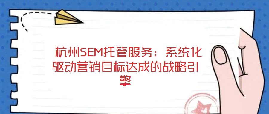 杭州SEM托管服務:系統化驅動營銷目標達成的戰略引擎