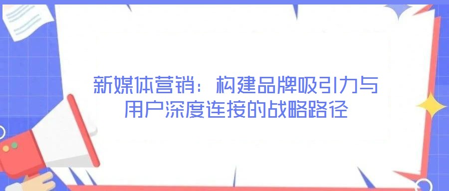 新媒體營(yíng)銷(xiāo):構(gòu)建品牌吸引力與用戶(hù)深度連接的戰(zhàn)略路徑