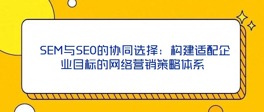 SEM與SEO的協(xié)同選擇:構(gòu)建適配企業(yè)目標的網(wǎng)絡(luò)營銷策略體系