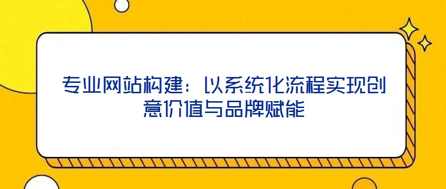 專業網站構建:以系統化流程實現創意價值與品牌賦能