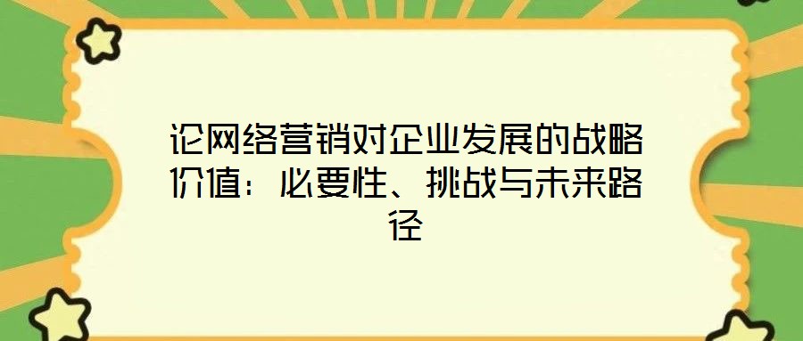 論網(wǎng)絡營銷對企業(yè)發(fā)展的戰(zhàn)略價值:必要性、挑戰(zhàn)與未來路徑