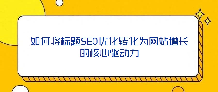 如何將標題SEO優(yōu)化轉(zhuǎn)化為網(wǎng)站增長的核心驅(qū)動力
