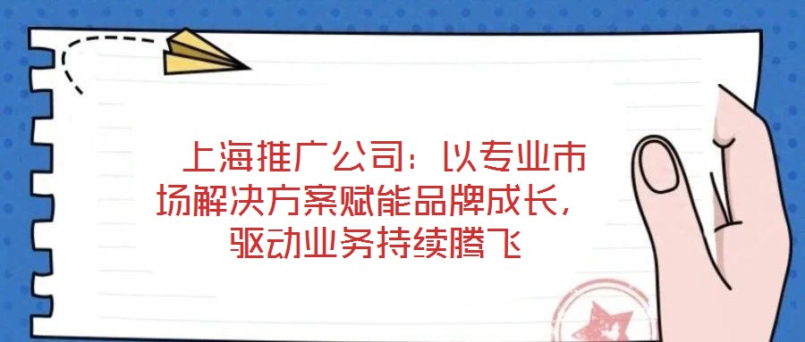 上海推廣公司:以專業市場解決方案賦能品牌成長,驅動業務持續騰飛