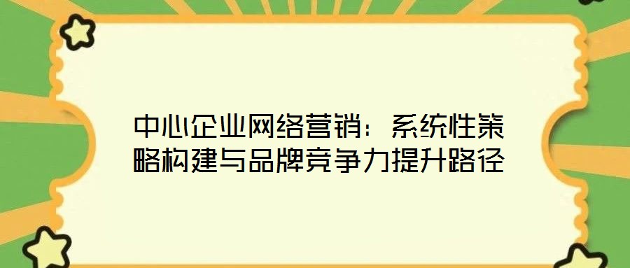 中心企業網絡營銷:系統性策略構建與品牌競爭力提升路徑