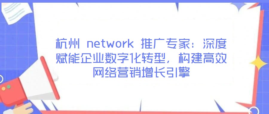 杭州 network 推廣專家:深度賦能企業數字化轉型,構建高效網絡營銷增長引擎