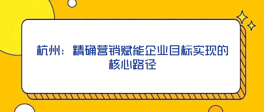杭州:精確營銷賦能企業目標實現的核心路徑