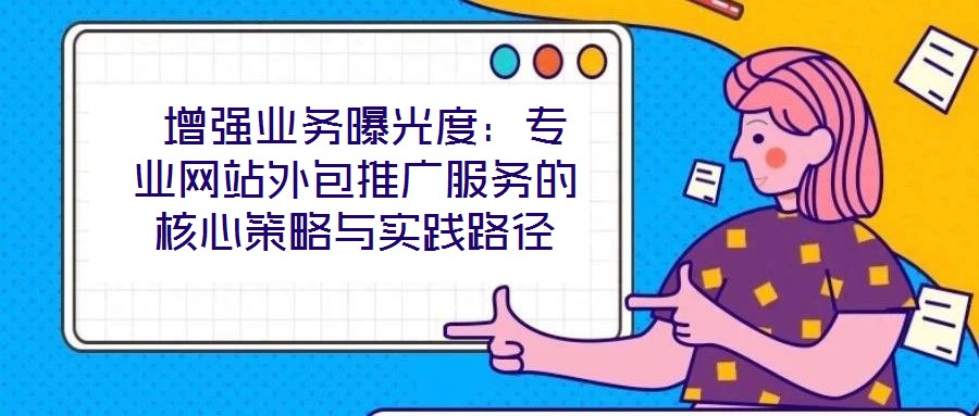 增強業務曝光度:專業網站外包推廣服務的核心策略與實踐路徑