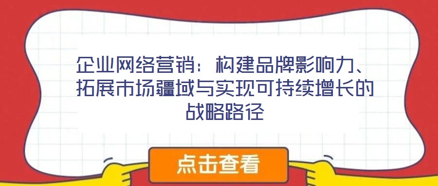 企業網絡營銷:構建品牌影響力、拓展市場疆域與實現可持續增長的戰略路徑
