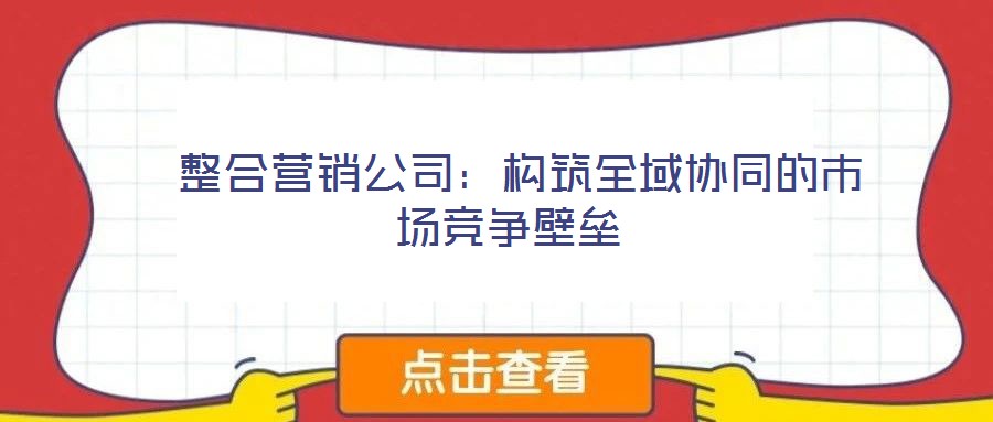 整合營銷公司:構筑全域協同的市場競爭壁壘
