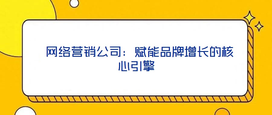 網絡營銷公司:賦能品牌增長的核心引擎