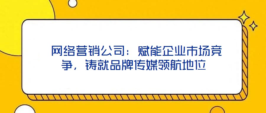 網(wǎng)絡(luò)營(yíng)銷公司:賦能企業(yè)市場(chǎng)競(jìng)爭(zhēng),鑄就品牌傳媒領(lǐng)航地位