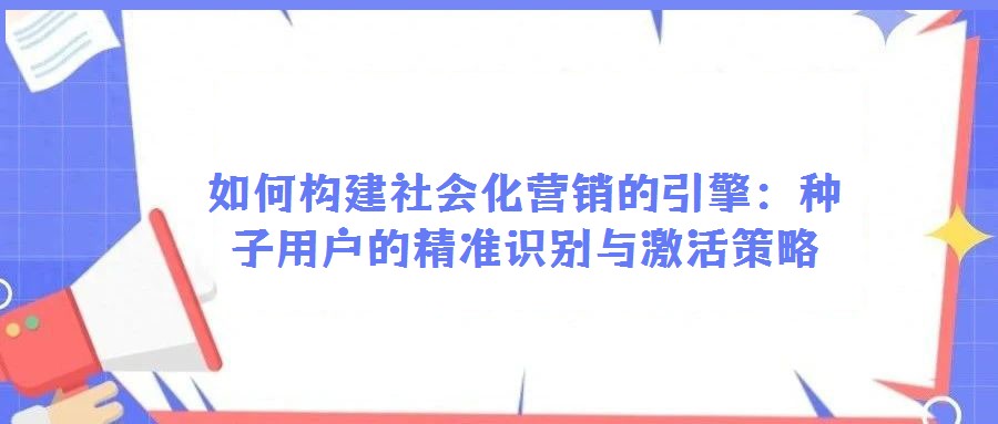 如何構建社會化營銷的引擎:種子用戶的精準識別與激活策略