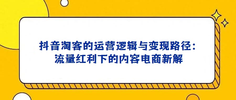 抖音淘客的運營邏輯與變現(xiàn)路徑:流量紅利下的內(nèi)容電商新解