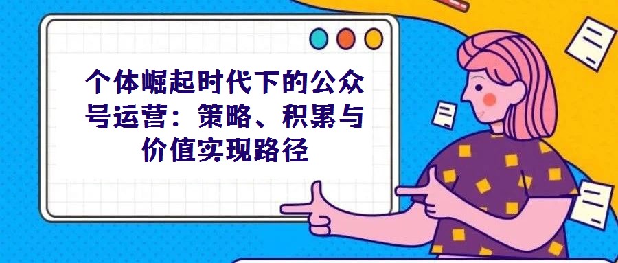 個體崛起時代下的公眾號運營:策略、積累與價值實現(xiàn)路徑