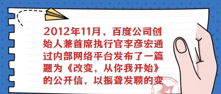 2012年11月,百度公司創(chuàng)始人兼首席執(zhí)行官李彥宏通過(guò)內(nèi)部網(wǎng)絡(luò)平臺(tái)發(fā)布了一篇題為《改變,從你我開(kāi)始》的公開(kāi)信,以振聾發(fā)聵的變革呼聲引發(fā)全員廣泛熱議與深刻反思。在